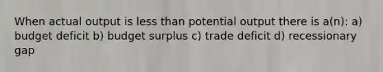 When actual output is less than potential output there is a(n): a) budget deficit b) budget surplus c) trade deficit d) recessionary gap