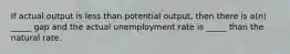 If actual output is less than potential output, then there is a(n) _____ gap and the actual unemployment rate is _____ than the natural rate.