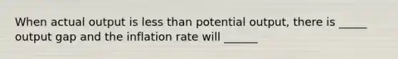 When actual output is less than potential output, there is _____ output gap and the inflation rate will ______