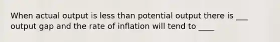 When actual output is less than potential output there is ___ output gap and the rate of inflation will tend to ____