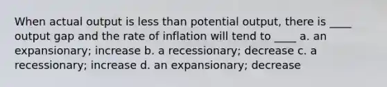 When actual output is <a href='https://www.questionai.com/knowledge/k7BtlYpAMX-less-than' class='anchor-knowledge'>less than</a> potential output, there is ____ output gap and the rate of inflation will tend to ____ a. an expansionary; increase b. a recessionary; decrease c. a recessionary; increase d. an expansionary; decrease