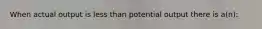 When actual output is less than potential output there is a(n):