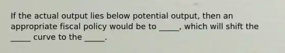 If the actual output lies below potential output, then an appropriate fiscal policy would be to _____, which will shift the _____ curve to the _____.