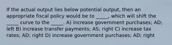 If the actual output lies below potential output, then an appropriate fiscal policy would be to _____, which will shift the _____ curve to the _____. A) increase government purchases; AD; left B) increase transfer payments; AS; right C) increase tax rates; AD; right D) increase government purchases; AD; right