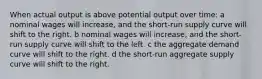 When actual output is above potential output over time: a nominal wages will increase, and the short-run supply curve will shift to the right. b nominal wages will increase, and the short-run supply curve will shift to the left. c the aggregate demand curve will shift to the right. d the short-run aggregate supply curve will shift to the right.