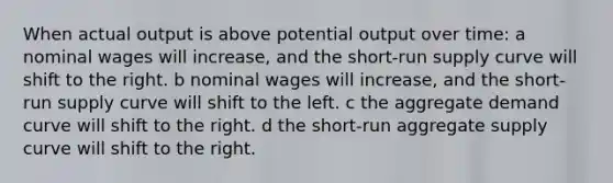 When actual output is above potential output over time: a nominal wages will increase, and the short-run supply curve will shift to the right. b nominal wages will increase, and the short-run supply curve will shift to the left. c the aggregate demand curve will shift to the right. d the short-run aggregate supply curve will shift to the right.