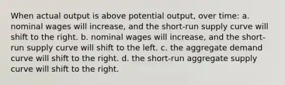 When actual output is above potential output, over time: a. nominal wages will increase, and the short-run supply curve will shift to the right. b. nominal wages will increase, and the short-run supply curve will shift to the left. c. the aggregate demand curve will shift to the right. d. the short-run aggregate supply curve will shift to the right.