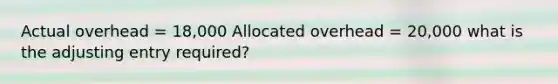 Actual overhead = 18,000 Allocated overhead = 20,000 what is the adjusting entry required?