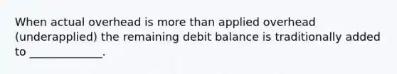 When actual overhead is more than applied overhead (underapplied) the remaining debit balance is traditionally added to _____________.