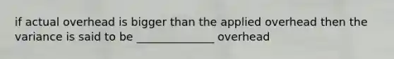 if actual overhead is bigger than the applied overhead then the variance is said to be ______________ overhead