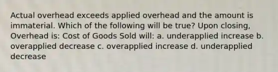 Actual overhead exceeds applied overhead and the amount is immaterial. Which of the following will be true? Upon closing, Overhead is: Cost of Goods Sold will: a. underapplied increase b. overapplied decrease c. overapplied increase d. underapplied decrease