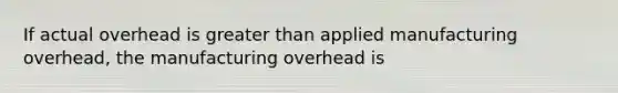 If actual overhead is greater than applied manufacturing overhead, the manufacturing overhead is