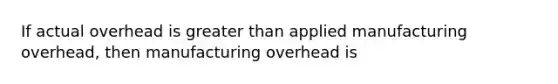 If actual overhead is greater than applied manufacturing overhead, then manufacturing overhead is