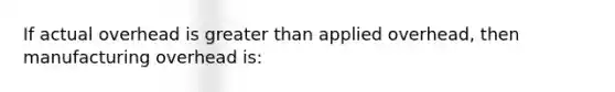 If actual overhead is greater than applied overhead, then manufacturing overhead is: