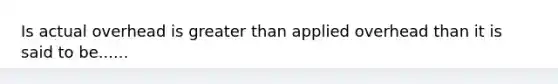 Is actual overhead is greater than applied overhead than it is said to be......