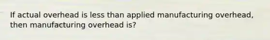 If actual overhead is less than applied manufacturing overhead, then manufacturing overhead is?