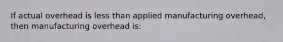 If actual overhead is less than applied manufacturing overhead, then manufacturing overhead is: