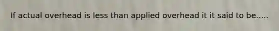 If actual overhead is less than applied overhead it it said to be.....