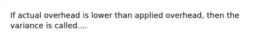 If actual overhead is lower than applied overhead, then the variance is called....