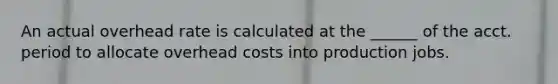 An actual overhead rate is calculated at the ______ of the acct. period to allocate overhead costs into production jobs.