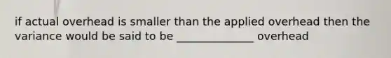 if actual overhead is smaller than the applied overhead then the variance would be said to be ______________ overhead