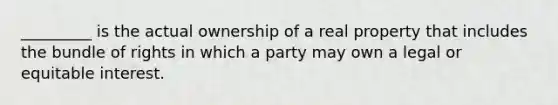 _________ is the actual ownership of a real property that includes the bundle of rights in which a party may own a legal or equitable interest.