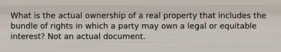 What is the actual ownership of a real property that includes the bundle of rights in which a party may own a legal or equitable interest? Not an actual document.