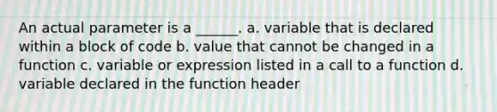 An actual parameter is a ______. a. variable that is declared within a block of code b. value that cannot be changed in a function c. variable or expression listed in a call to a function d. variable declared in the function header