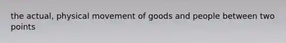 the actual, physical movement of goods and people between two points