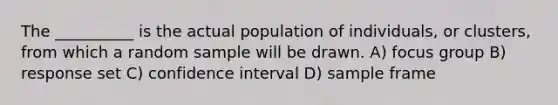 The __________ is the actual population of individuals, or clusters, from which a random sample will be drawn. A) focus group B) response set C) confidence interval D) sample frame