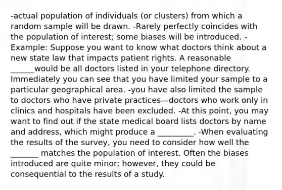 -actual population of individuals (or clusters) from which a random sample will be drawn. -Rarely perfectly coincides with the population of interest; some biases will be introduced. -Example: Suppose you want to know what doctors think about a new state law that impacts patient rights. A reasonable ______would be all doctors listed in your telephone directory. Immediately you can see that you have limited your sample to a particular geographical area. -you have also limited the sample to doctors who have private practices—doctors who work only in clinics and hospitals have been excluded. -At this point, you may want to find out if the state medical board lists doctors by name and address, which might produce a _________. -When evaluating the results of the survey, you need to consider how well the _______ matches the population of interest. Often the biases introduced are quite minor; however, they could be consequential to the results of a study.