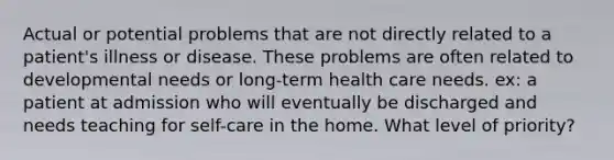 Actual or potential problems that are not directly related to a patient's illness or disease. These problems are often related to developmental needs or long-term health care needs. ex: a patient at admission who will eventually be discharged and needs teaching for self-care in the home. What level of priority?