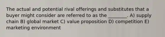 The actual and potential rival offerings and substitutes that a buyer might consider are referred to as the ________. A) supply chain B) global market C) value proposition D) competition E) marketing environment