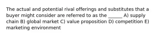 The actual and potential rival offerings and substitutes that a buyer might consider are referred to as the ______ A) supply chain B) global market C) value proposition D) competition E) marketing environment