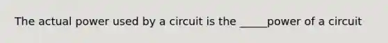 The actual power used by a circuit is the _____power of a circuit