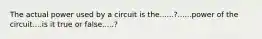 The actual power used by a circuit is the......?......power of the circuit....is it true or false.....?