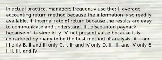 In actual practice, managers frequently use the: I. average accounting return method because the information is so readily available. II. internal rate of return because the results are easy to communicate and understand. III. discounted payback because of its simplicity. IV. net present value because it is considered by many to be the best method of analysis. A. I and III only B. II and III only C. I, II, and IV only D. II, III, and IV only E. I, II, III, and IV