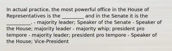 In actual practice, the most powerful office in the House of Representatives is the _________ and in the Senate it is the __________. - majority leader; Speaker of the Senate - Speaker of the House; majority leader - majority whip; president pro tempore - majority leader; president pro tempore - Speaker of the House; Vice-President