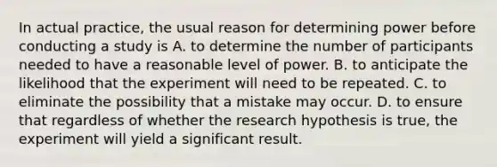 In actual practice, the usual reason for determining power before conducting a study is A. to determine the number of participants needed to have a reasonable level of power. B. to anticipate the likelihood that the experiment will need to be repeated. C. to eliminate the possibility that a mistake may occur. D. to ensure that regardless of whether the research hypothesis is true, the experiment will yield a significant result.