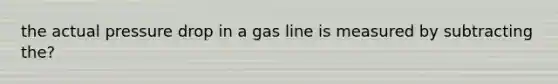 the actual pressure drop in a gas line is measured by subtracting the?