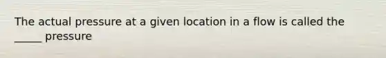 The actual pressure at a given location in a flow is called the _____ pressure