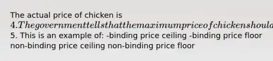 The actual price of chicken is 4. The government tells that the maximum price of chicken should be5. This is an example of: -binding price ceiling -binding price floor non-binding price ceiling non-binding price floor