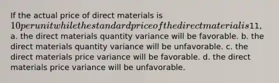 If the actual price of direct materials is 10 per unit while the standard price of the direct material is11, a. the direct materials quantity variance will be favorable. b. the direct materials quantity variance will be unfavorable. c. the direct materials price variance will be favorable. d. the direct materials price variance will be unfavorable.