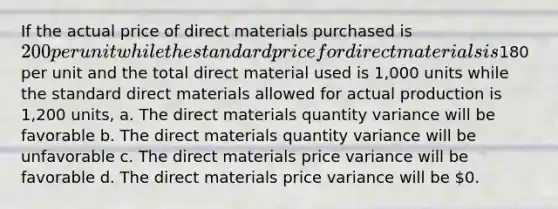 If the actual price of direct materials purchased is 200 per unit while the standard price for direct materials is180 per unit and the total direct material used is 1,000 units while the standard direct materials allowed for actual production is 1,200 units, a. The direct materials quantity variance will be favorable b. The direct materials quantity variance will be unfavorable c. The direct materials price variance will be favorable d. The direct materials price variance will be 0.