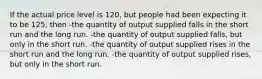 If the actual price level is 120, but people had been expecting it to be 125, then -the quantity of output supplied falls in the short run and the long run. -the quantity of output supplied falls, but only in the short run. -the quantity of output supplied rises in the short run and the long run. -the quantity of output supplied rises, but only in the short run.