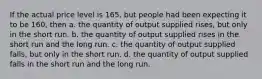 If the actual price level is 165, but people had been expecting it to be 160, then a. the quantity of output supplied rises, but only in the short run. b. the quantity of output supplied rises in the short run and the long run. c. the quantity of output supplied falls, but only in the short run. d. the quantity of output supplied falls in the short run and the long run.