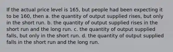 If the actual price level is 165, but people had been expecting it to be 160, then a. the quantity of output supplied rises, but only in the short run. b. the quantity of output supplied rises in the short run and the long run. c. the quantity of output supplied falls, but only in the short run. d. the quantity of output supplied falls in the short run and the long run.