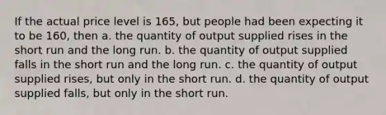 If the actual price level is 165, but people had been expecting it to be 160, then a. the quantity of output supplied rises in the short run and the long run. b. the quantity of output supplied falls in the short run and the long run. c. the quantity of output supplied rises, but only in the short run. d. the quantity of output supplied falls, but only in the short run.