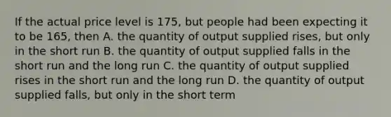 If the actual price level is 175, but people had been expecting it to be 165, then A. the quantity of output supplied rises, but only in the short run B. the quantity of output supplied falls in the short run and the long run C. the quantity of output supplied rises in the short run and the long run D. the quantity of output supplied falls, but only in the short term