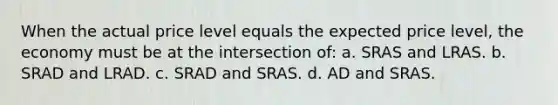 When the actual price level equals the expected price level, the economy must be at the intersection of: a. SRAS and LRAS. b. SRAD and LRAD. c. SRAD and SRAS. d. AD and SRAS.